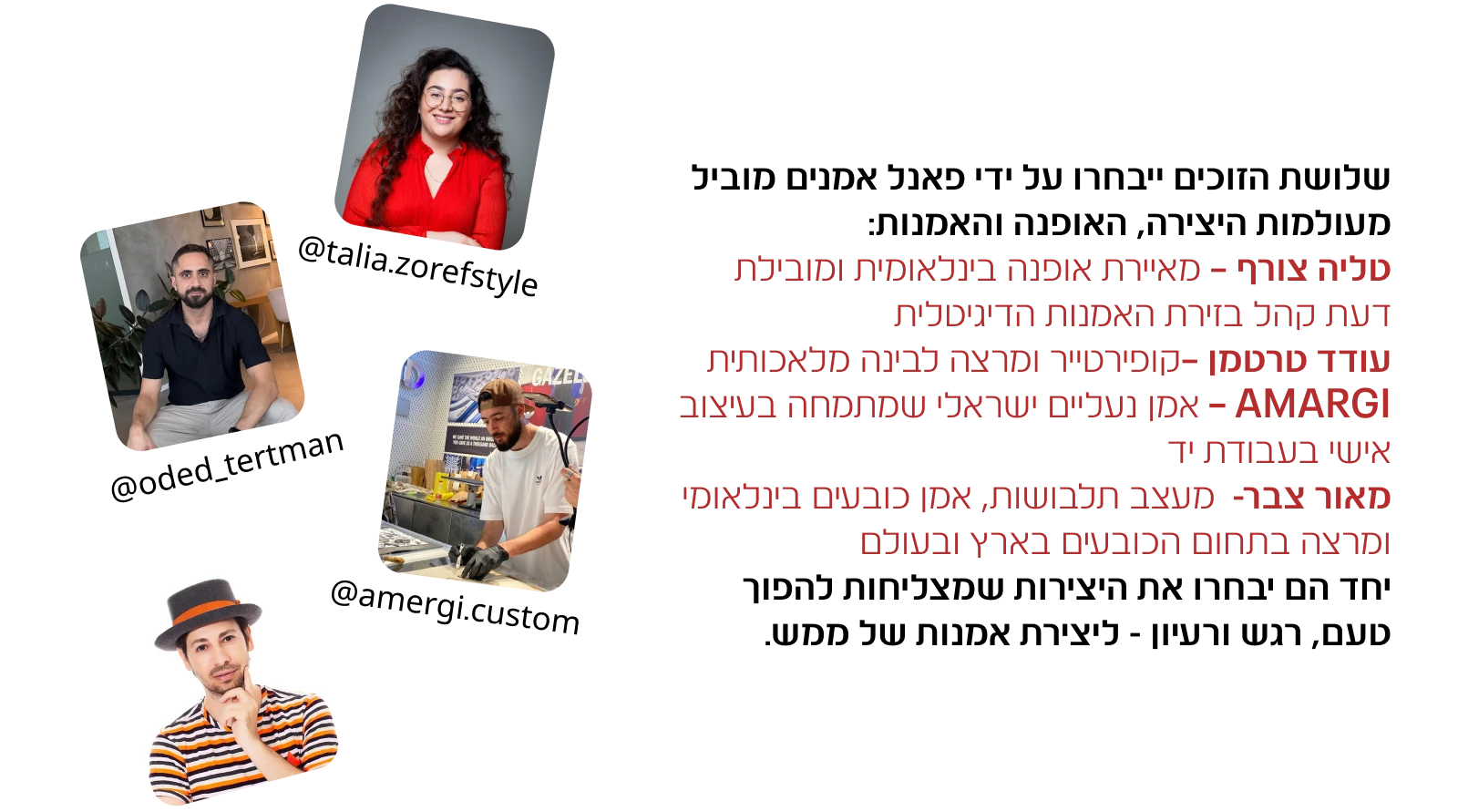 שלושת הזוכים ייבחרו על ידי פאנל אמנים מוביל מעולמות היצירה, האופנה והאמנות: טליה צורף – מאיירת אופנה בינלאומית ומובילת דעת קהל בזירת האמנות הדיגיטלית עודד טרטמן –קופירטייר ומרצה לבינה מלאכותית, AMARGI – אמן נעליים ישראלי שמתמחה בעיצוב אישי בעבודת יד מאור צבר- מעצב תלבושות, אמן כובעים בינלאומי ומרצה בתחום הכובעים בארץ ובעולם יחד הם יבחרו את היצירות שמצליחות להפוך טעם, רגש ורעיון - ליצירת אמנות של ממש.