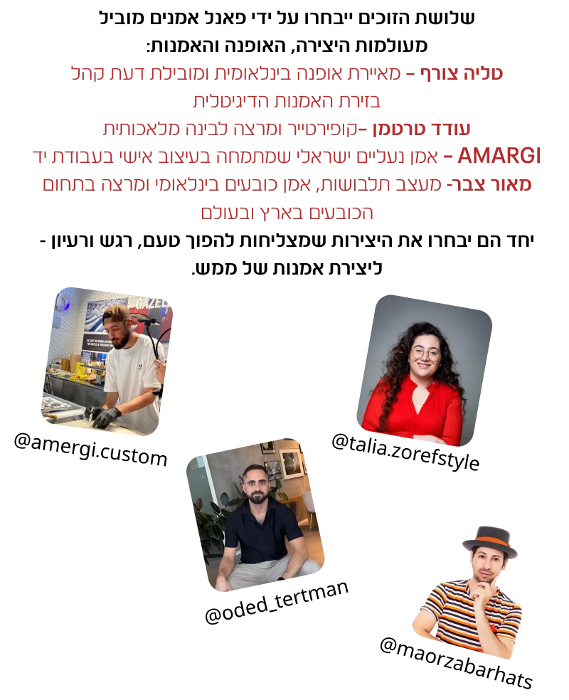 שלושת הזוכים ייבחרו על ידי פאנל אמנים מוביל מעולמות היצירה, האופנה והאמנות: טליה צורף – מאיירת אופנה בינלאומית ומובילת דעת קהל בזירת האמנות הדיגיטלית עודד טרטמן –קופירטייר ומרצה לבינה מלאכותית, AMARGI – אמן נעליים ישראלי שמתמחה בעיצוב אישי בעבודת יד מאור צבר- מעצב תלבושות, אמן כובעים בינלאומי ומרצה בתחום הכובעים בארץ ובעולם יחד הם יבחרו את היצירות שמצליחות להפוך טעם, רגש ורעיון - ליצירת אמנות של ממש.